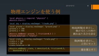 4

物理エンジンを使う例
地面(画像)を表示し、
物が当たった時の
跳ね返り具合を設定

箱(画像)を表示し、
上空にセット
箱を落とす！

 