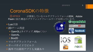 5

CoronaSDKの特徴
が開発しているマルチプラットフォームSDK。Adobe
Flashに似た構造のグラフィックフレームワークを持っています。

 Lua言語
 2Dゲーム得意
 OpenGL (ネイティブ, 60fpsくらい
 OpenAL
 Box2D

 マルチプラットフォーム
 サーバサイドでビルド
 海外では商用アプリも実績あり

 