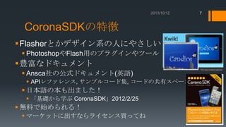 7

CoronaSDKの特徴
Flasherとかデザイン系の人にやさしい？
 PhotoshopやFlash用のプラグインやツール

豊富なドキュメント
 Ansca社の公式ドキュメント(英語)
 APIレファレンス, サンプルコード集, コードの共有スペース

 日本語の本も出ました！
 「基礎から学ぶ CoronaSDK」2012/2/25

 無料で始められる！
 マーケットに出すならライセンス買ってね

 