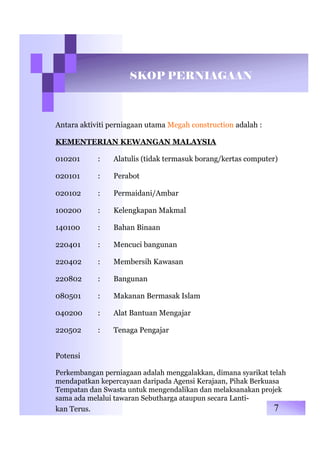 SKOP PERNIAGAAN
Antara aktiviti perniagaan utama Megah construction adalah :
KEMENTERIAN KEWANGAN MALAYSIA
010201 : Alatulis (tidak termasuk borang/kertas computer)
020101 : Perabot
020102 : Permaidani/Ambar
100200 : Kelengkapan Makmal
140100 : Bahan Binaan
220401 : Mencuci bangunan
220402 : Membersih Kawasan
220802 : Bangunan
080501 : Makanan Bermasak Islam
040200 : Alat Bantuan Mengajar
220502 : Tenaga Pengajar
Potensi
Perkembangan perniagaan adalah menggalakkan, dimana syarikat telah
mendapatkan kepercayaan daripada Agensi Kerajaan, Pihak Berkuasa
Tempatan dan Swasta untuk mengendalikan dan melaksanakan projek
sama ada melalui tawaran Sebutharga ataupun secara Lanti-
kan Terus. 7
 