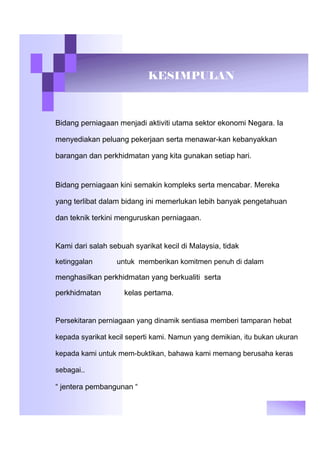 KESIMPULAN
Bidang perniagaan menjadi aktiviti utama sektor ekonomi Negara. Ia
menyediakan peluang pekerjaan serta menawar-kan kebanyakkan
barangan dan perkhidmatan yang kita gunakan setiap hari.
Bidang perniagaan kini semakin kompleks serta mencabar. Mereka
yang terlibat dalam bidang ini memerlukan lebih banyak pengetahuan
dan teknik terkini menguruskan perniagaan.
Kami dari salah sebuah syarikat kecil di Malaysia, tidak
ketinggalan untuk memberikan komitmen penuh di dalam
menghasilkan perkhidmatan yang berkualiti serta
perkhidmatan kelas pertama.
Persekitaran perniagaan yang dinamik sentiasa memberi tamparan hebat
kepada syarikat kecil seperti kami. Namun yang demikian, itu bukan ukuran
kepada kami untuk mem-buktikan, bahawa kami memang berusaha keras
sebagai..
“ jentera pembangunan “
 