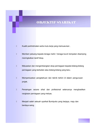OBJEKTIF SYARIKAT
 Kualiti perkhidmatan serta mutu kerja yang memuas-kan .
 Memberi peluang kepada tenaga mahir / tenaga buruh tempatan disamping
meningkatkan taraf hidup.
 Meluaskan dan mengembangkan skop perniagaan kepada bidang-bidang
perniagaan yang berkaitan atau bidang-bidang yang baru.
 Memperluaskan pengetahuan dan teknik terkini di dalam pengurusan
projek.
 Persaingan secara sihat dan profesional seterusnya menghasilkan
rangkaian perniagaan yang meluas.
 Menjadi salah sebuah syarikat Bumiputra yang berjaya, maju dan
berdaya saing.
 