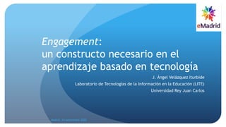 Engagement:
un constructo necesario en el
aprendizaje basado en tecnología
J. Ángel Velázquez Iturbide
Laboratorio de Tecnologías de la Información en la Educación (LITE)
Universidad Rey Juan Carlos
Madrid, 24 septiembre 2020
 