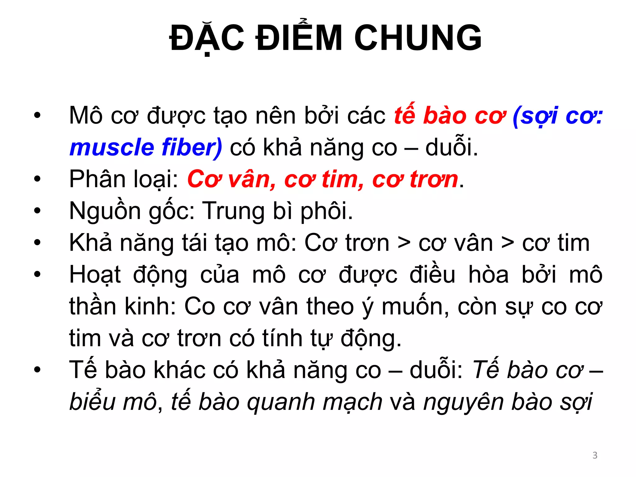 • Mô cơ được tạo nên bởi các tế bào cơ (sợi cơ:
muscle fiber) có khả năng co – duỗi.
• Phân loại: Cơ vân, cơ tim, cơ trơn.
• Nguồn gốc: Trung bì phôi.
• Khả năng tái tạo mô: Cơ trơn > cơ vân > cơ tim
• Hoạt động của mô cơ được điều hòa bởi mô
thần kinh: Co cơ vân theo ý muốn, còn sự co cơ
tim và cơ trơn có tính tự động.
• Tế bào khác có khả năng co – duỗi: Tế bào cơ –
biểu mô, tế bào quanh mạch và nguyên bào sợi
ĐẶC ĐIỂM CHUNG
3
 