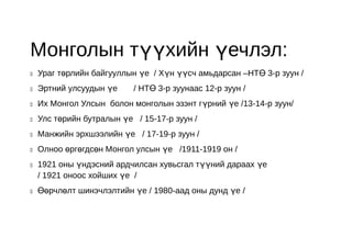 Монголын түүхийн үечлэл:
   Ураг төрлийн байгууллын үе / Хүн үүсч амьдарсан –НТӨ 3-р зуун /
   Эртний улсуудын үе     / НТӨ 3-р зуунаас 12-р зуун /
   Их Монгол Улсын болон монголын эзэнт гүрний үе /13-14-р зуун/
   Улс төрийн бутралын үе / 15-17-р зуун /
   Манжийн эрхшээлийн үе / 17-19-р зуун /
   Олноо өргөгдсөн Монгол улсын үе /1911-1919 он /
   1921 оны үндэсний ардчилсан хувьсгал түүний дараах үе
    / 1921 оноос хойших үе /
   Өөрчлөлт шинэчлэлтийн үе / 1980-аад оны дунд үе /
 