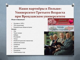Наши партнёры в Польше:
    Университет Третьего Возраста
    при Вроцлавском университете
Общая информация:

O  Основан в 1976 г.
O  750 слушателей
O  Ежемесячные общие встречи
Секции:
O  Хор
O  Театр поэзии
O  Кабаре
O  Рисование
O  Танцы
O  Реабилитационная гимнастика
O  Гимнастика мозга
O  Плавание
O  Туризм
O  Иностранные языки
O  Рукоделие
O  Самопомощь и др.
 