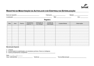 REGISTRO DA MANUTENÇÃO DA AUTOCLAVE E DO CONTROLE DA ESTERILIZAÇÃO
Nome do Aparelho: ________________________________ Fabricante: ___________________ Modelo: ____________________
Localização: ________________________________________________________ Mês: _____________________ Ano: ___________
Registro
Manutenção Especial:
1- Limpeza
2- Comprovação da esterilização, por processos químicos, físicos ou biológicos
3- Outros procedimentos compatíveis: ________________________________________
Data: _____/_____/________
Visto: Laboratorista: ______________________ Gerência: ________________________ Técnico/Manutenção: ________________________
Data Hora Técnico
Temperatura
Usada em °C
Verificação do
nível da água
Controle da
Esterilização
Limpeza Mensal Observações
 