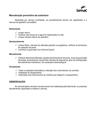 Manutenção preventiva da autoclave
Realizada por serviço contratado, os procedimentos devem ser registrados e o
manual do aparelho consultado.
Diariamente
 Limpar dreno;
 Verificar ralo da pia se a água for dispensada no ralo;
 Limpar câmara interna do aparelho.
Quinzenalmente
 Limpar filtros, válvulas de retenção gerador e purgadores, verificar as borrachas
de vedação da porta;
 Lubrificar a guarnição com silicone líquido.
Mensalmente
 Verificar elementos filtrantes, ajustes de fechamento de porta, troca da guarnição
da tampa, acionamento manual das válvulas de segurança, grau de impregnação
dos elementos hidráulicos. Se necessário desimpregnar.
Anualmente
 Teste e avaliação hidrostática e aferição dos instrumentos de controle;
 Validação do equipamento;
 Calibração dos instrumentos de medida que integram o equipamento.
OBSERVAÇÃO
As manutenções mensais e anuais devem ser realizadas pelo fabricante, ou empresa
devidamente capacitada a realizar o serviço.
 