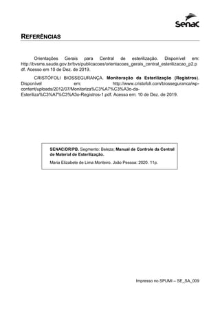 REFERÊNCIAS
Orientações Gerais para Central de esterilização. Disponível em:
http://bvsms.saude.gov.br/bvs/publicacoes/orientacoes_gerais_central_esterilizacao_p2.p
df. Acesso em 10 de Dez. de 2019.
CRISTÓFOLI BIOSSEGURANÇA. Monitoração da Esterilização (Registros).
Disponível em: http://www.cristofoli.com/biosseguranca/wp-
content/uploads/2012/07/Monitoriza%C3%A7%C3%A3o-da-
Esteriliza%C3%A7%C3%A3o-Registros-1.pdf. Acesso em: 10 de Dez. de 2019.
Impresso no SPUMI – SE_SA_009
SENAC/DR/PB. Segmento: Beleza; Manual de Controle da Central
de Material de Esterilização.
Maria Elizabete de Lima Monteiro. João Pessoa: 2020. 11p.
 