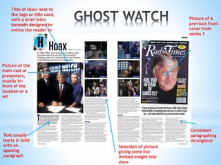 Picture of the
main cast or
presenters,
usually in-
front of the
location or a
set
Text usually
starts in bold
with an
opening
paragraph
Consistent
paragraphing
throughout
Picture of a
previous front
cover from
series 1
Title of show next to
the logo or title card,
with a brief intro
beneath designed to
entice the reader in
Selection of picture
giving some but
limited insight into
show
 