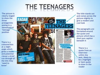 The picture is
clearly staged
to show the
three
protagonists
posing in a
stereotypical
‘teenage’
position
There is a
coloured box
at a slight
angle which
gives a reader
and potential
viewer a brief
run through of
the bits they
‘need to
know’
The title stands out
and comes across the
picture slightly to
give a modern and
cool look
The paragraphs are
formatted around
the quote and
picture which has a
short pun caption
beneath it
There is a
quote from an
interview
within the
text, likely to
be a highlight
or best quote
to draw in the
reader
 