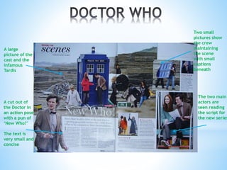 A large
picture of the
cast and the
infamous
Tardis
A cut out of
the Doctor in
an action pose
with a pun of
‘New Who!’
The text is
very small and
concise
Two small
pictures show
the crew
maintaining
the scene
with small
captions
beneath
The two main
actors are
seen reading
the script for
the new series
 