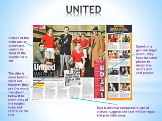 Picture of the
main cast or
presenters,
usually in-
front of the
location or a
set
The title is
made bold to
stand out
however they
use the words
‘we stand’
below it to
show unity of
the football
team and
reference the
title
Text is minimal compared to size of
picture, suggests the text will be vague
and give little away
Based on a
genuine tragic
event, they
have included
photos to
match the
actors and
real players
 