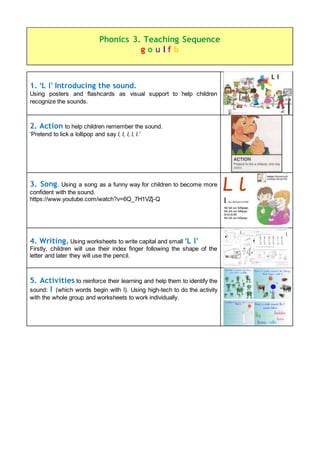 1. ‘L l’ Introducing the sound.
Using posters and flashcards as visual support to help children
recognize the sounds.
2. Action to help children remember the sound.
‘Pretend to lick a lollipop and say l, l, l, l, l.’
3. Song. Using a song as a funny way for children to become more
confident with the sound.
https://www.youtube.com/watch?v=6Q_7H1VZj-Q
4. Writing. Using worksheets to write capital and small ‘L l’
Firstly, children will use their index finger following the shape of the
letter and later they will use the pencil.
5. Activities to reinforce their learning and help them to identify the
sound: l (which words begin with l). Using high-tech to do the activity
with the whole group and worksheets to work individually.
Phonics 3. Teaching Sequence
g o u l f b
 