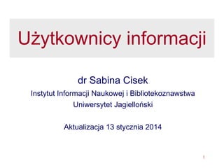 1
Użytkownik informacji
i usługi informacyjne
dr Sabina Cisek
Instytut Informacji Naukowej i Bibliotekoznawstwa
Uniwersytet Jagielloński
Aktualizacja 2015-10-14
 