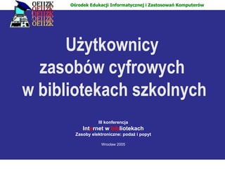 Użytkownicy  zasobów cyfrowych  w bibliotekach szkolnych III konferencja Int e rnet w   bib liotekach Zasoby elektroniczne: podaż i popyt Wrocław 2005 