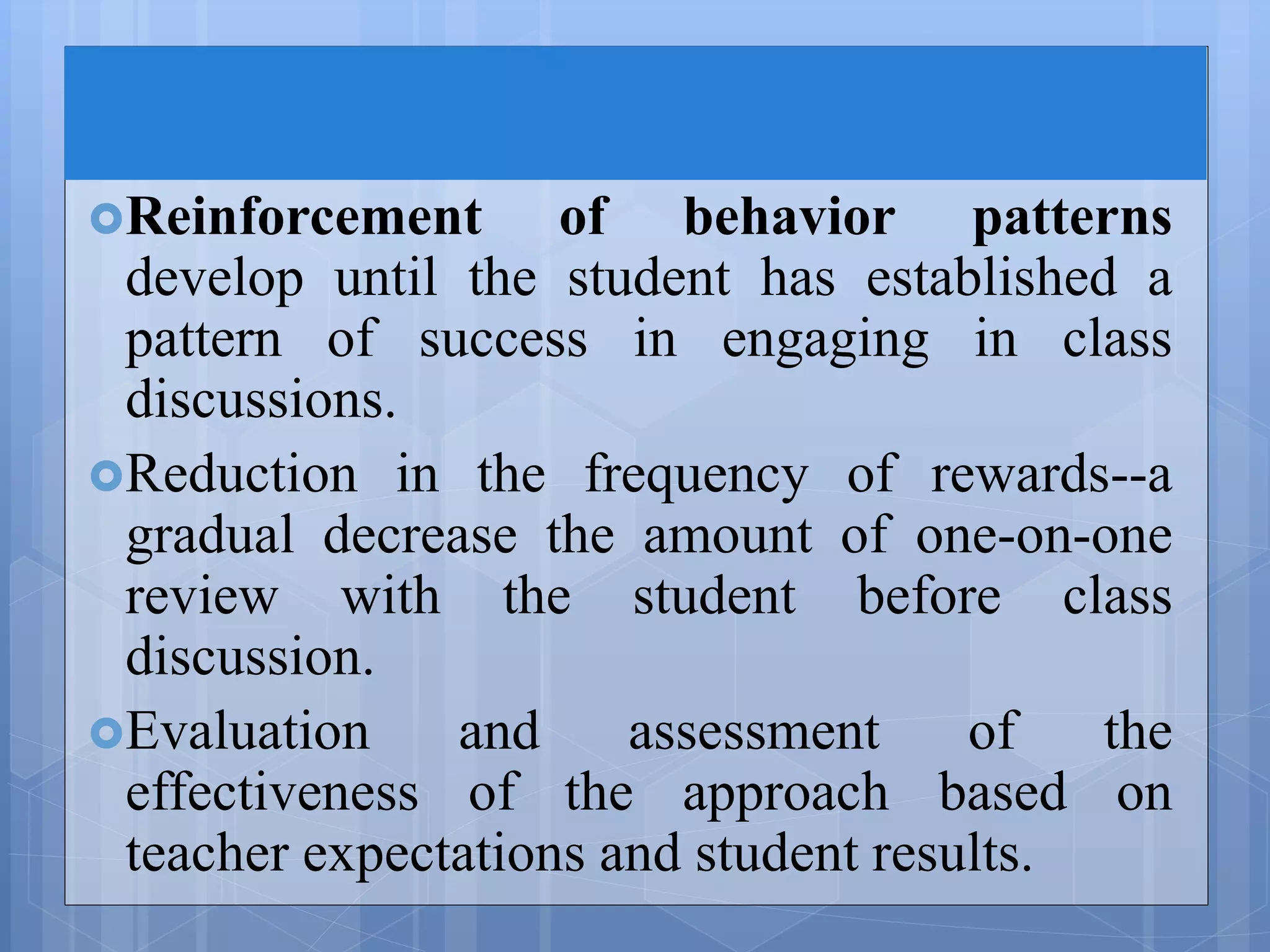 Reinforcement of behavior patterns
develop until the student has established a
pattern of success in engaging in class
discussions.
Reduction in the frequency of rewards--a
gradual decrease the amount of one-on-one
review with the student before class
discussion.
Evaluation and assessment of the
effectiveness of the approach based on
teacher expectations and student results.
 
