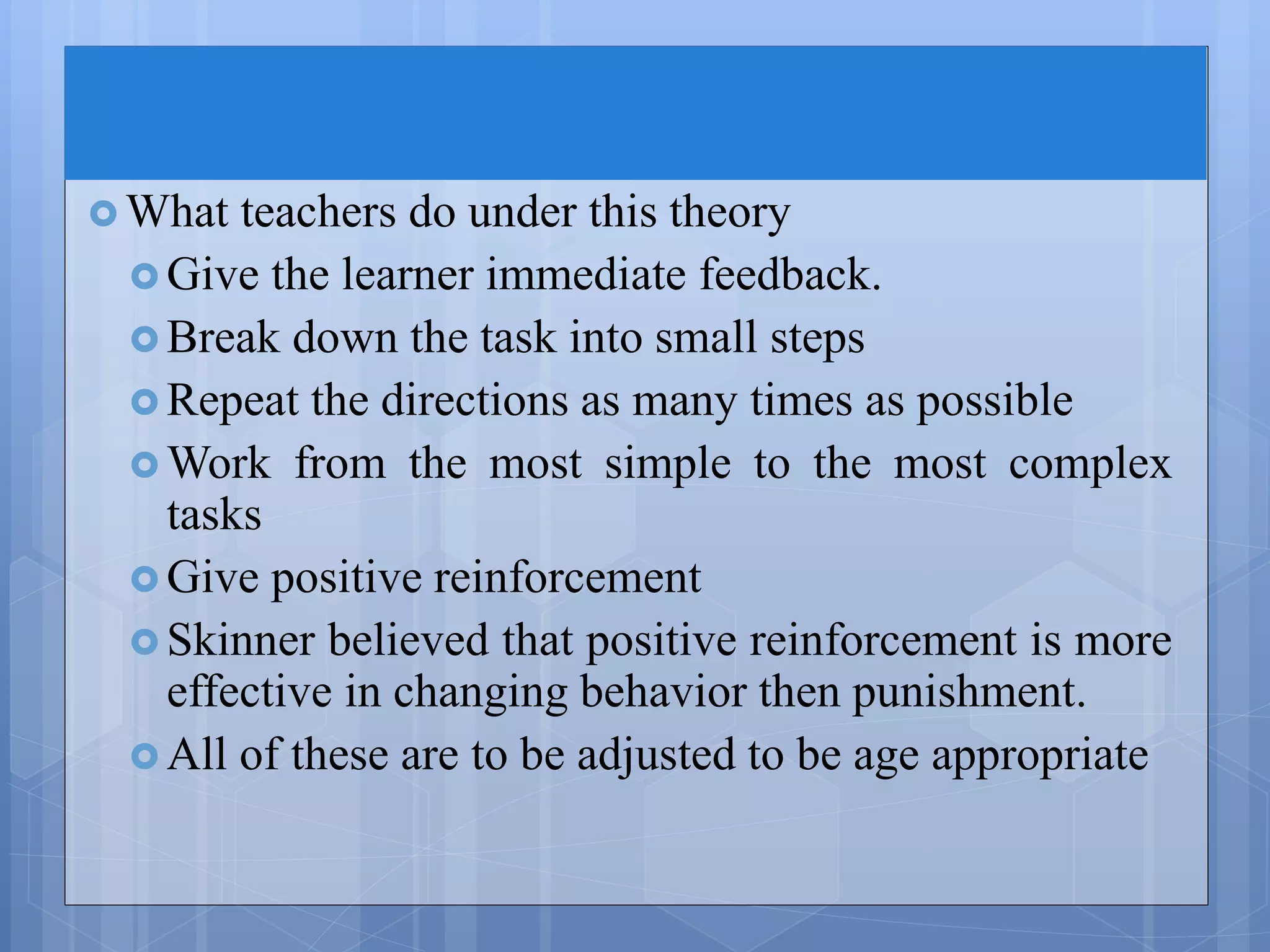  What teachers do under this theory
 Give the learner immediate feedback.
 Break down the task into small steps
 Repeat the directions as many times as possible
 Work from the most simple to the most complex
tasks
 Give positive reinforcement
 Skinner believed that positive reinforcement is more
effective in changing behavior then punishment.
 All of these are to be adjusted to be age appropriate
 