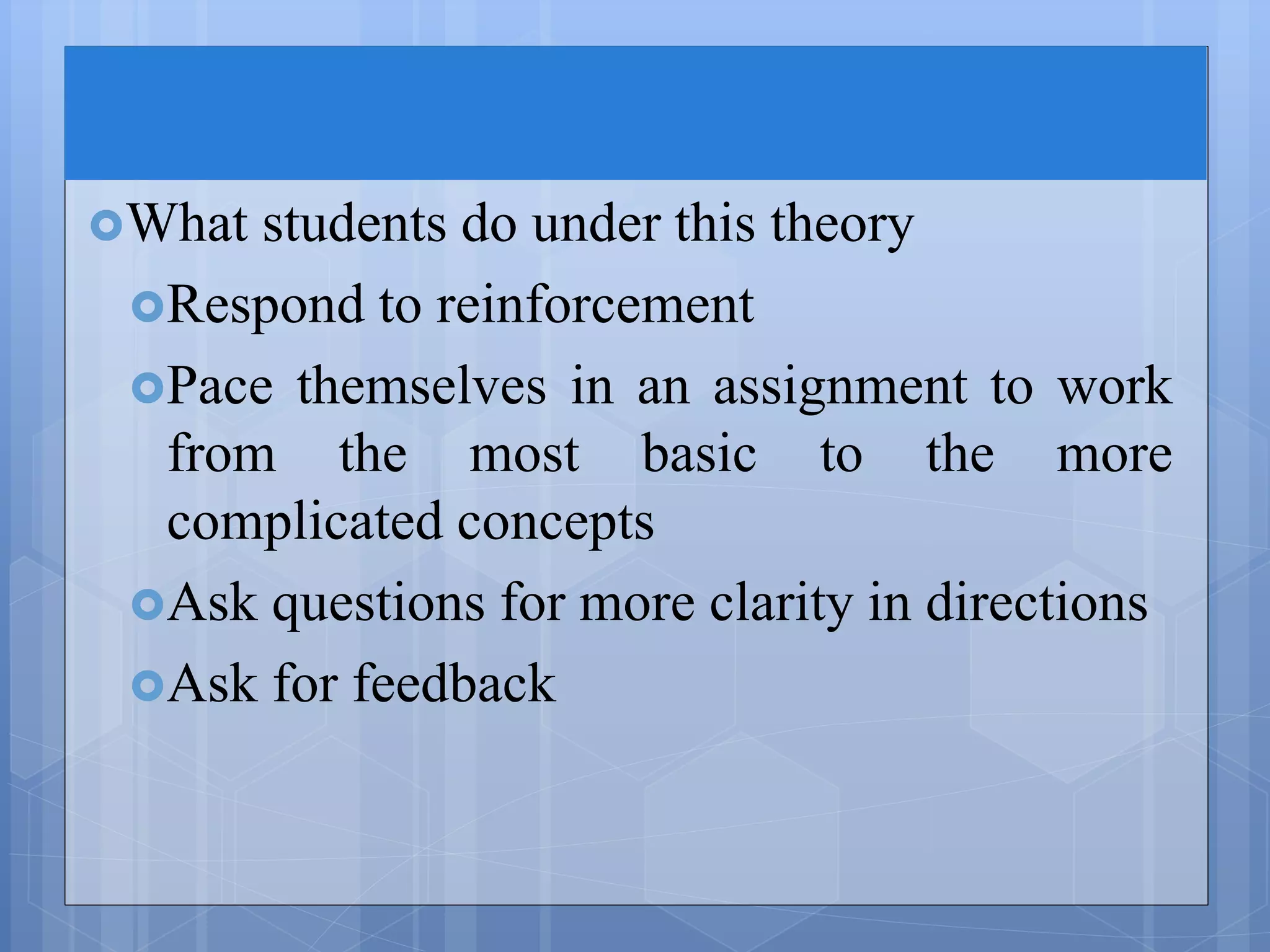 What students do under this theory
Respond to reinforcement
Pace themselves in an assignment to work
from the most basic to the more
complicated concepts
Ask questions for more clarity in directions
Ask for feedback
 