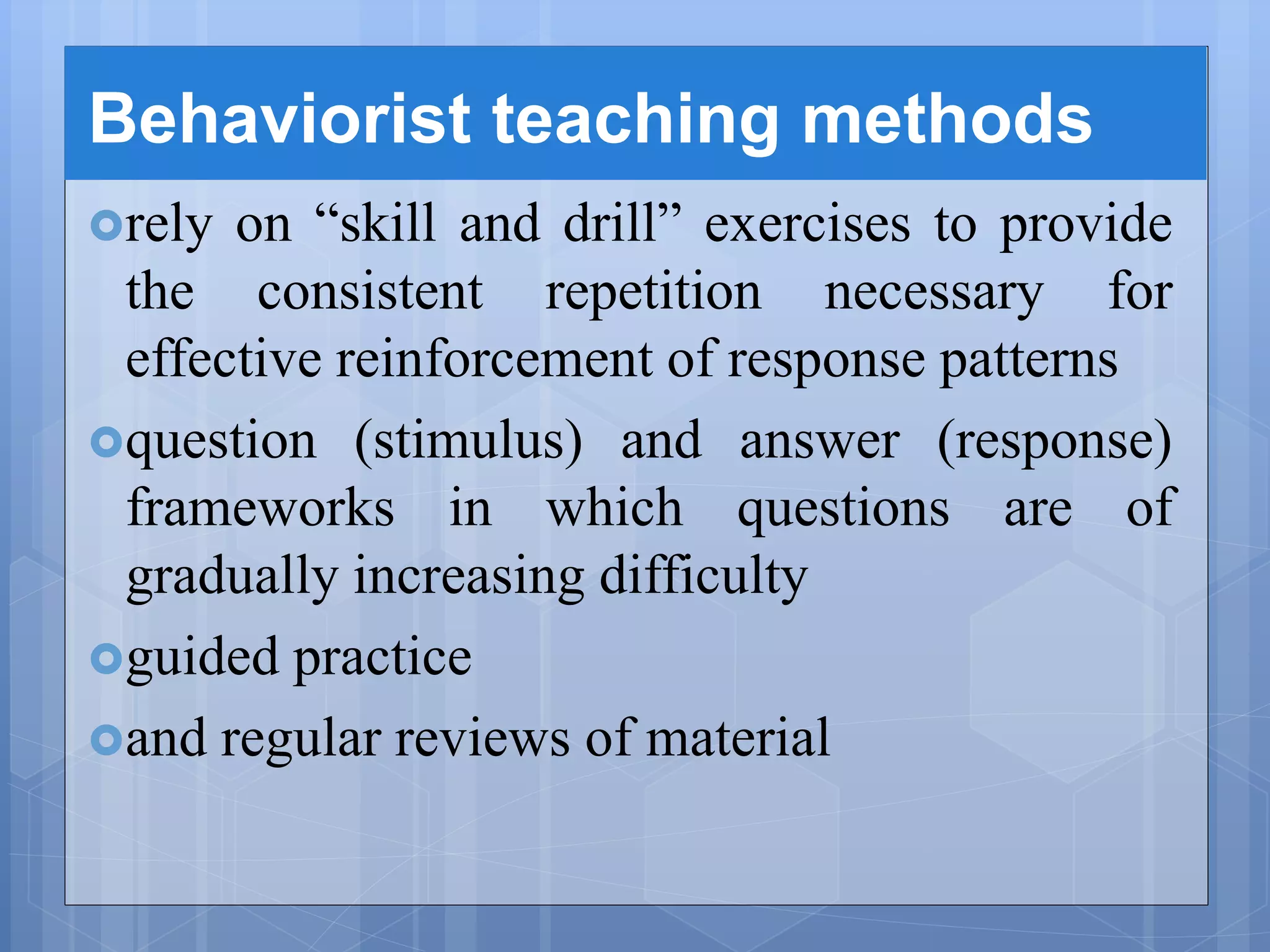 Behaviorist teaching methods
rely on “skill and drill” exercises to provide
the consistent repetition necessary for
effective reinforcement of response patterns
question (stimulus) and answer (response)
frameworks in which questions are of
gradually increasing difficulty
guided practice
and regular reviews of material
 