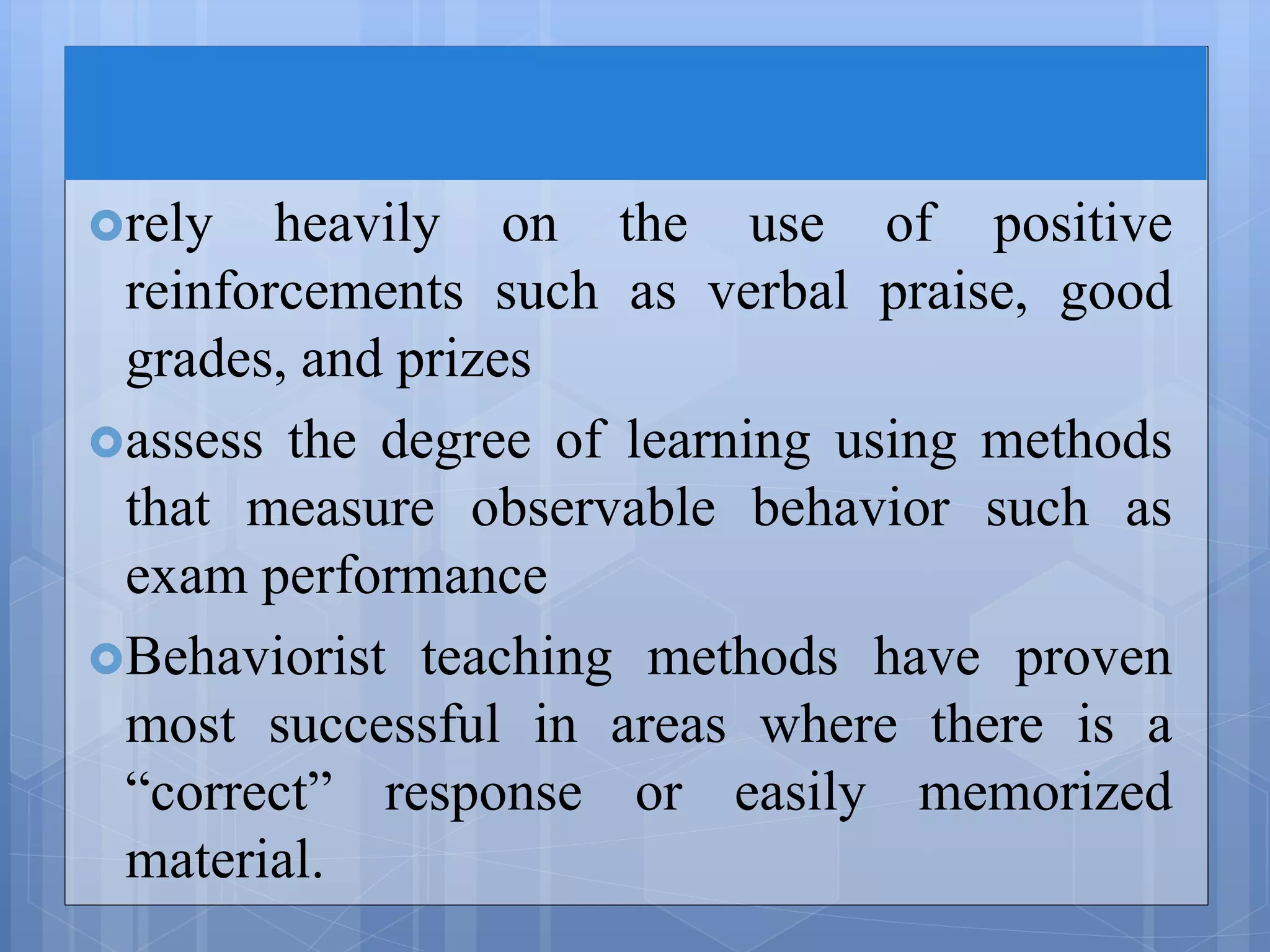 rely heavily on the use of positive
reinforcements such as verbal praise, good
grades, and prizes
assess the degree of learning using methods
that measure observable behavior such as
exam performance
Behaviorist teaching methods have proven
most successful in areas where there is a
“correct” response or easily memorized
material.
 