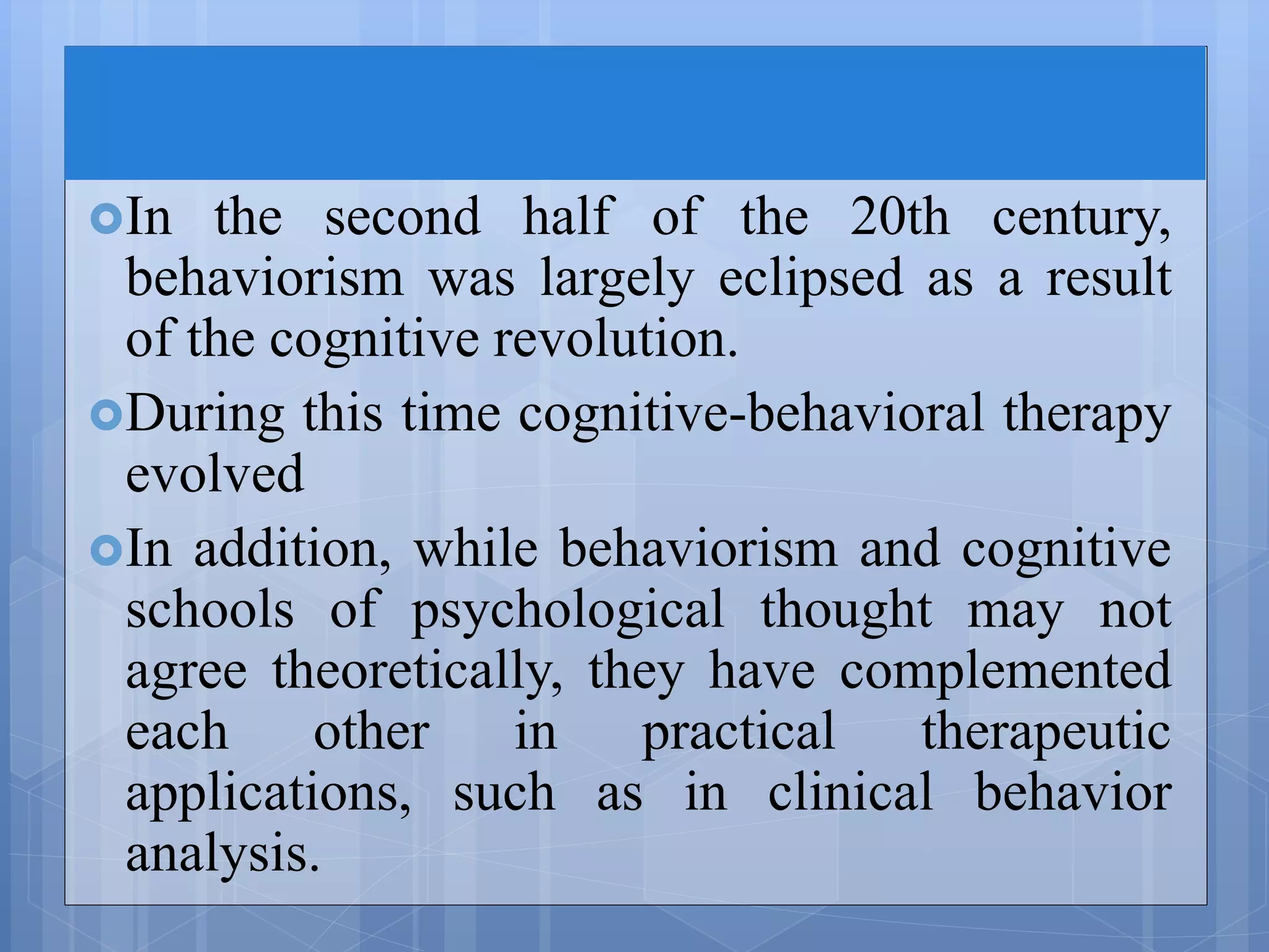 In the second half of the 20th century,
behaviorism was largely eclipsed as a result
of the cognitive revolution.
During this time cognitive-behavioral therapy
evolved
In addition, while behaviorism and cognitive
schools of psychological thought may not
agree theoretically, they have complemented
each other in practical therapeutic
applications, such as in clinical behavior
analysis.
 