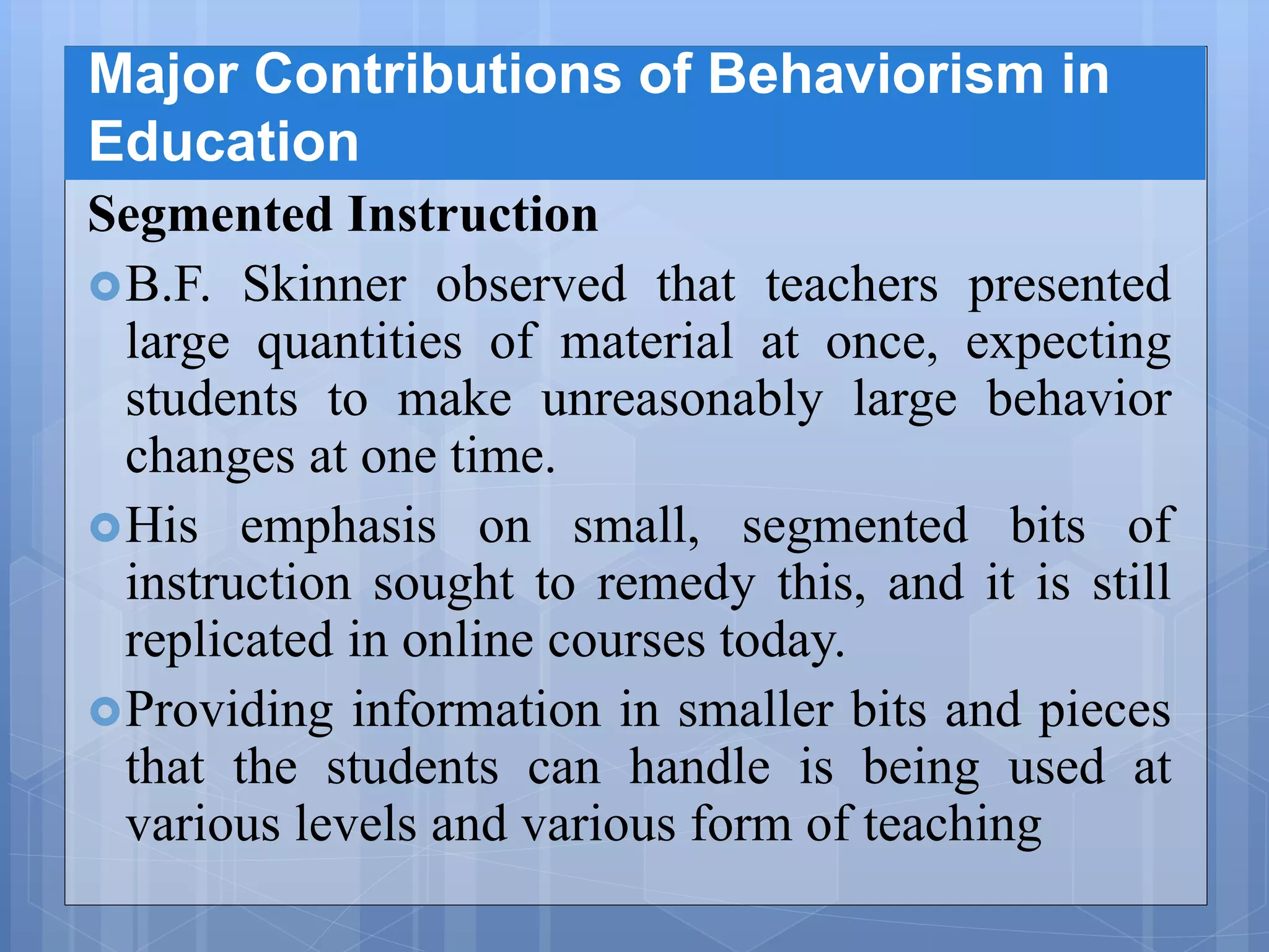 Major Contributions of Behaviorism in
Education
Segmented Instruction
B.F. Skinner observed that teachers presented
large quantities of material at once, expecting
students to make unreasonably large behavior
changes at one time.
His emphasis on small, segmented bits of
instruction sought to remedy this, and it is still
replicated in online courses today.
Providing information in smaller bits and pieces
that the students can handle is being used at
various levels and various form of teaching
 