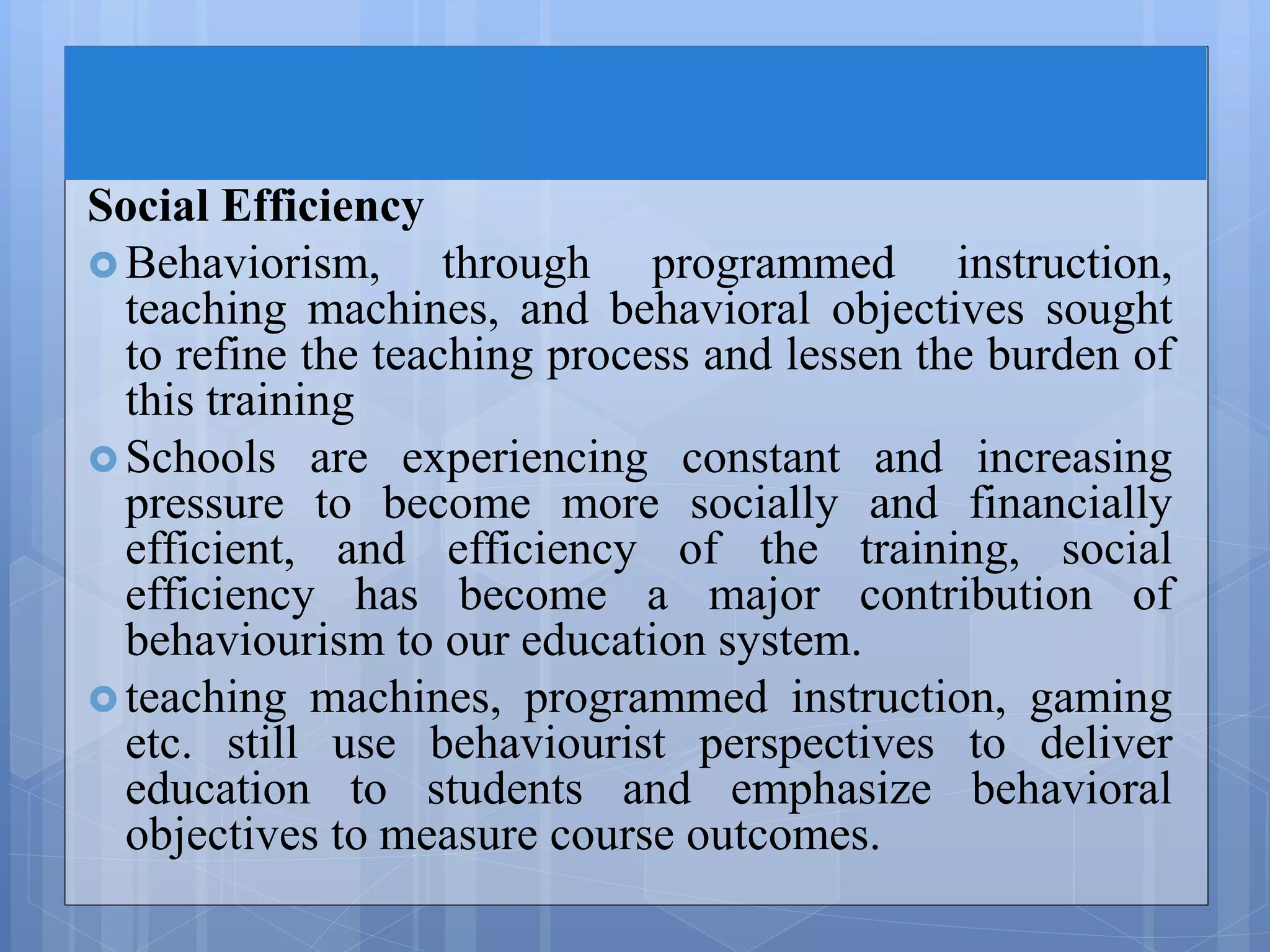Social Efficiency
 Behaviorism, through programmed instruction,
teaching machines, and behavioral objectives sought
to refine the teaching process and lessen the burden of
this training
 Schools are experiencing constant and increasing
pressure to become more socially and financially
efficient, and efficiency of the training, social
efficiency has become a major contribution of
behaviourism to our education system.
 teaching machines, programmed instruction, gaming
etc. still use behaviourist perspectives to deliver
education to students and emphasize behavioral
objectives to measure course outcomes.
 