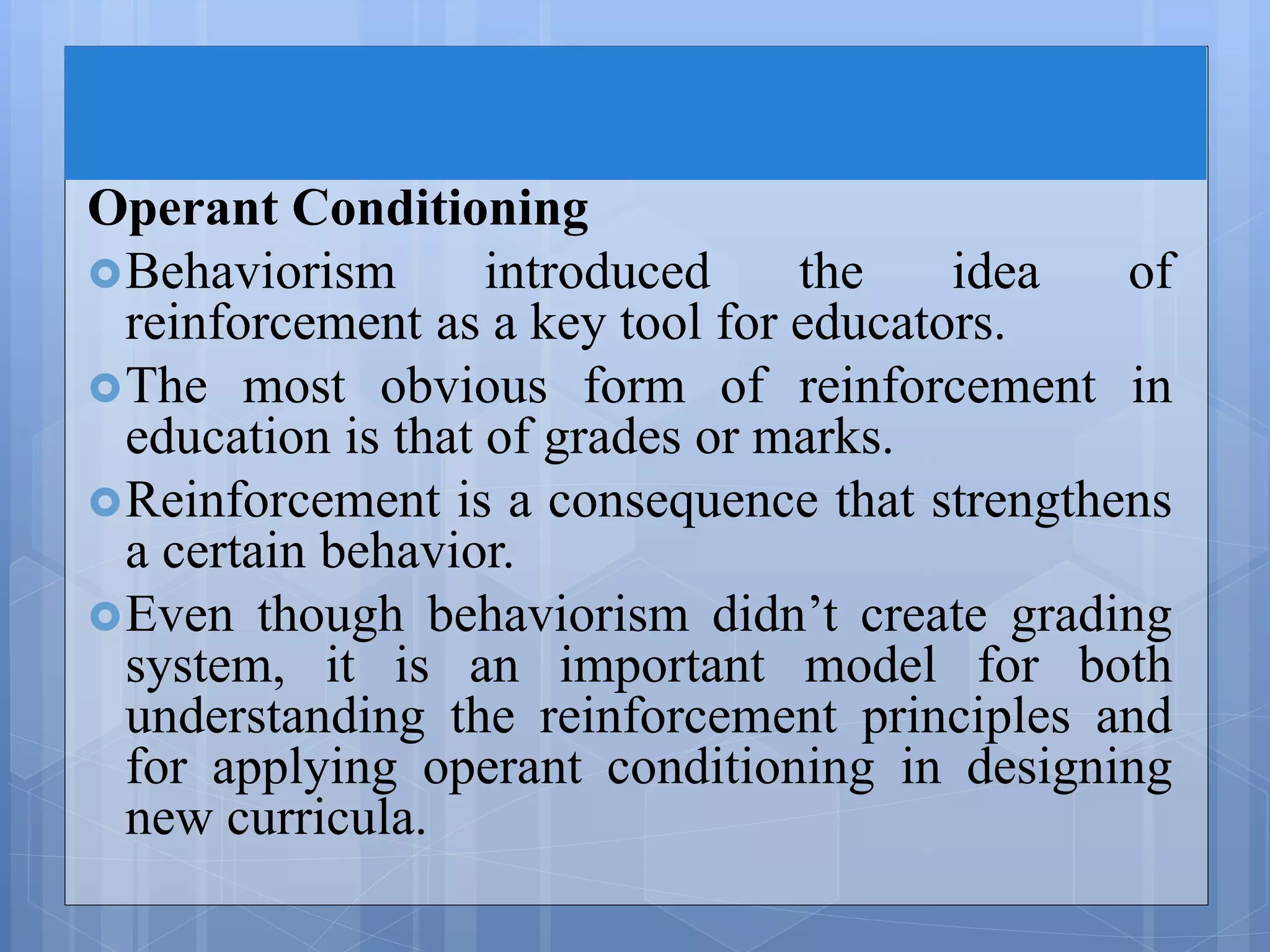Operant Conditioning
Behaviorism introduced the idea of
reinforcement as a key tool for educators.
The most obvious form of reinforcement in
education is that of grades or marks.
Reinforcement is a consequence that strengthens
a certain behavior.
Even though behaviorism didn’t create grading
system, it is an important model for both
understanding the reinforcement principles and
for applying operant conditioning in designing
new curricula.
 
