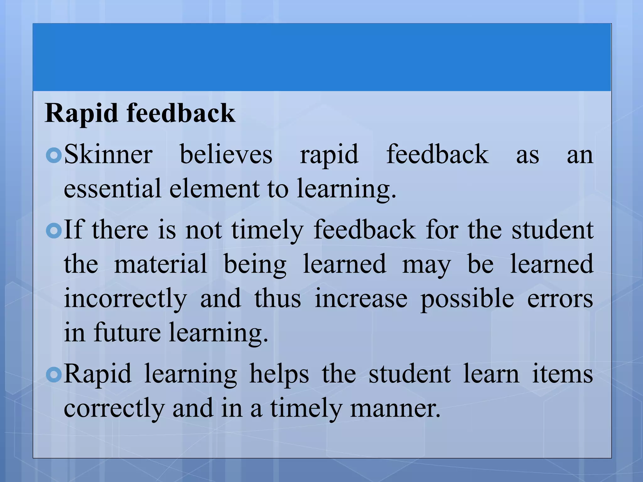 Rapid feedback
Skinner believes rapid feedback as an
essential element to learning.
If there is not timely feedback for the student
the material being learned may be learned
incorrectly and thus increase possible errors
in future learning.
Rapid learning helps the student learn items
correctly and in a timely manner.
 