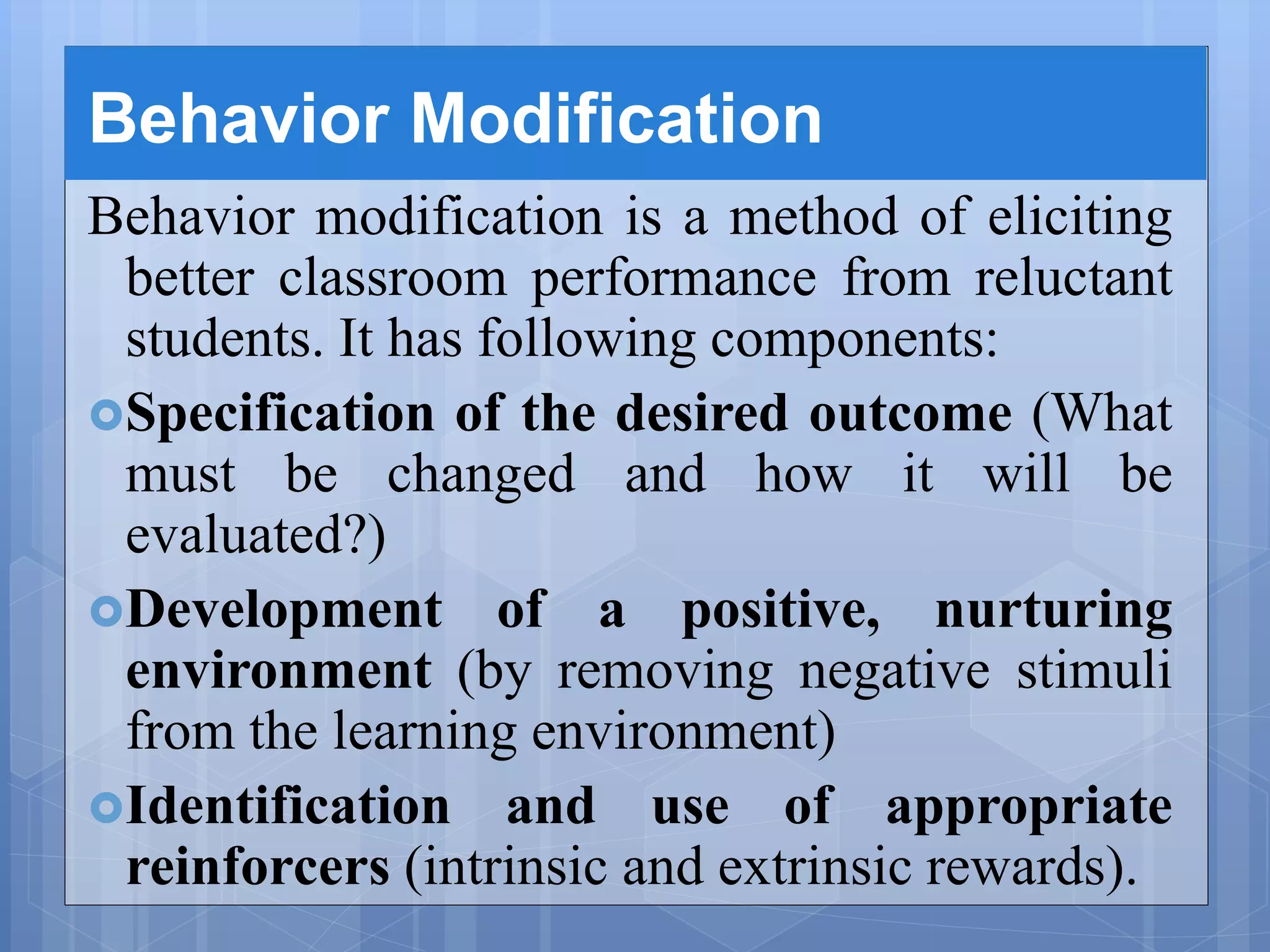 Behavior Modification
Behavior modification is a method of eliciting
better classroom performance from reluctant
students. It has following components:
Specification of the desired outcome (What
must be changed and how it will be
evaluated?)
Development of a positive, nurturing
environment (by removing negative stimuli
from the learning environment)
Identification and use of appropriate
reinforcers (intrinsic and extrinsic rewards).
 