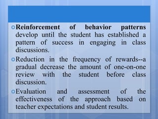 Reinforcement of behavior patterns
develop until the student has established a
pattern of success in engaging in class
discussions.
Reduction in the frequency of rewards--a
gradual decrease the amount of one-on-one
review with the student before class
discussion.
Evaluation and assessment of the
effectiveness of the approach based on
teacher expectations and student results.
 