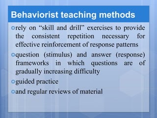 Behaviorist teaching methods
rely on “skill and drill” exercises to provide
the consistent repetition necessary for
effective reinforcement of response patterns
question (stimulus) and answer (response)
frameworks in which questions are of
gradually increasing difficulty
guided practice
and regular reviews of material
 