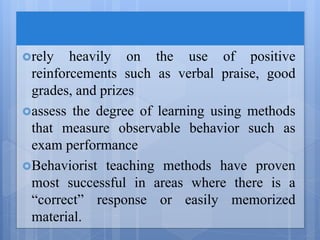 rely heavily on the use of positive
reinforcements such as verbal praise, good
grades, and prizes
assess the degree of learning using methods
that measure observable behavior such as
exam performance
Behaviorist teaching methods have proven
most successful in areas where there is a
“correct” response or easily memorized
material.
 