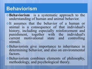 Behaviorism
Behaviorism is a systematic approach to the
understanding of human and animal behavior.
It assumes that the behavior of a human or
animal is a consequence of that individual's
history, including especially reinforcement and
punishment, together with the individual's
current motivational state and controlling
stimuli.
Behaviorists give importance to inheritance in
determining behavior, and also on environmental
factors.
Behaviorism combines elements of philosophy,
methodology, and psychological theory.
 