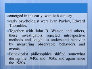 emerged in the early twentieth century
early psychologist were Ivan Pavlov, Edward
Thorndike.
Together with John B. Watson and others,
these investigators rejected introspective
methods and sought to understand behavior
by measuring observable behaviors and
events.
Behaviorist philosophies shifted somewhat
during the 1940s and 1950s and again since
the 1980s.
 
