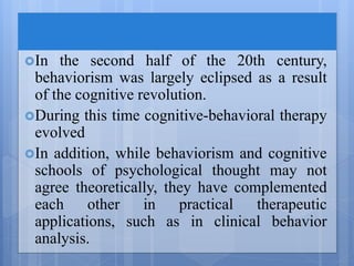In the second half of the 20th century,
behaviorism was largely eclipsed as a result
of the cognitive revolution.
During this time cognitive-behavioral therapy
evolved
In addition, while behaviorism and cognitive
schools of psychological thought may not
agree theoretically, they have complemented
each other in practical therapeutic
applications, such as in clinical behavior
analysis.
 