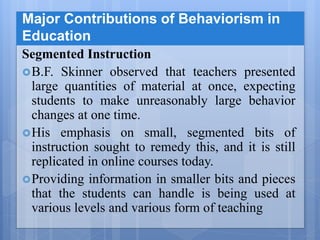 Major Contributions of Behaviorism in
Education
Segmented Instruction
B.F. Skinner observed that teachers presented
large quantities of material at once, expecting
students to make unreasonably large behavior
changes at one time.
His emphasis on small, segmented bits of
instruction sought to remedy this, and it is still
replicated in online courses today.
Providing information in smaller bits and pieces
that the students can handle is being used at
various levels and various form of teaching
 