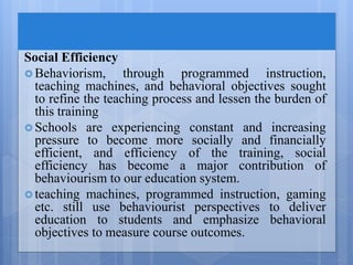 Social Efficiency
 Behaviorism, through programmed instruction,
teaching machines, and behavioral objectives sought
to refine the teaching process and lessen the burden of
this training
 Schools are experiencing constant and increasing
pressure to become more socially and financially
efficient, and efficiency of the training, social
efficiency has become a major contribution of
behaviourism to our education system.
 teaching machines, programmed instruction, gaming
etc. still use behaviourist perspectives to deliver
education to students and emphasize behavioral
objectives to measure course outcomes.
 