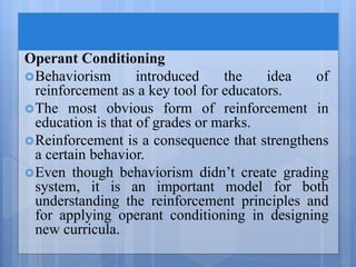Operant Conditioning
Behaviorism introduced the idea of
reinforcement as a key tool for educators.
The most obvious form of reinforcement in
education is that of grades or marks.
Reinforcement is a consequence that strengthens
a certain behavior.
Even though behaviorism didn’t create grading
system, it is an important model for both
understanding the reinforcement principles and
for applying operant conditioning in designing
new curricula.
 
