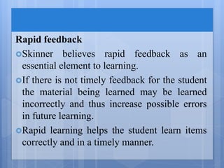 Rapid feedback
Skinner believes rapid feedback as an
essential element to learning.
If there is not timely feedback for the student
the material being learned may be learned
incorrectly and thus increase possible errors
in future learning.
Rapid learning helps the student learn items
correctly and in a timely manner.
 
