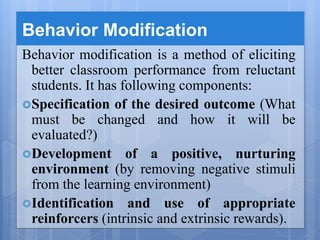 Behavior Modification
Behavior modification is a method of eliciting
better classroom performance from reluctant
students. It has following components:
Specification of the desired outcome (What
must be changed and how it will be
evaluated?)
Development of a positive, nurturing
environment (by removing negative stimuli
from the learning environment)
Identification and use of appropriate
reinforcers (intrinsic and extrinsic rewards).
 