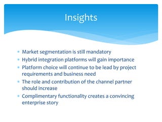 Market segmentation is still mandatory
 Hybrid integration platforms will gain importance
 Platform choice will continue to be lead by project
requirements and business need
 The role and contribution of the channel partner
should increase
 Complimentary functionality creates a convincing
enterprise story
Insights
 