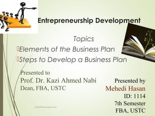 Entrepreneurship Development
Topics
Elements of the Business Plan
Steps to Develop a Business Plan
Presented to
Prof. Dr. Kazi Ahmed Nabi
Dean, FBA, USTC
Presented by
Mehedi Hasan
ID: 1114
7th Semester
FBA, USTC
01/10/15mehedi89hasan@gmail.com
 