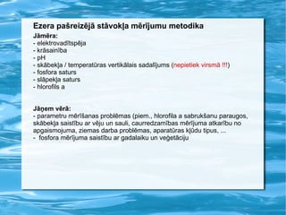 Ezera pašreizējā stāvokļa mērījumu metodika Jāmēra: - elektrovadītspēja - krāsainība - pH - skābekļa / temperatūras vertikālais sadalījums ( nepietiek virsmā !!! ) - fosfora saturs - slāpekļa saturs - hlorofils a Jāņem vērā: - parametru mērīšanas problēmas (piem., hlorofila a sabrukšanu paraugos, skābekļa saistību ar vēju un sauli, caurredzamības mērījuma atkarību no apgaismojuma, ziemas darba problēmas, aparatūras kļūdu tipus, ...  -  fosfora mērījuma saistību ar gadalaiku un veģetāciju 