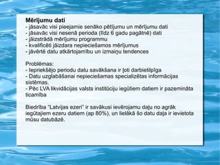Mērījumu dati - jāsavāc visi pieejamie senāko pētījumu un mērījumu dati - jāsavāc visi nesenā perioda (līdz 6 gadu pagātnē) dati - jāizstrādā mērījumu programmu - kvalificēti jāizdara nepieciešamos mērījumus - jāvērtē datu atkārtojamību un izmaiņu tendences Problēmas: - Iepriekšējo periodu datu savākšana ir ļoti darbietilpīga - Datu uzglabāšanai nepieciešamas specializētas informācijas sistēmas. - Pēc LVA likvidācijas valsts institūciju iegūtiem datiem ir pazemināta ticamība Biedrība “Latvijas ezeri” ir savākusi ievērojamu daļu no agrāk iegūtajiem ezeru datiem (ap 80%), un lielākā šo datu daļa ir ievietota mūsu datubāzē. 