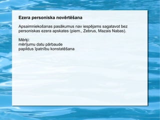 Ezera personiska novērtēšana Apsaimniekošanas pasākumus nav iespējams sagatavot bez personiskas ezera apskates (piem., Zebrus, Mazais Nabas). Mērķi:  mērījumu datu pārbaude papildus īpatnību konstatēšana 