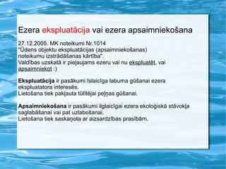 Ezera  ekspluatācija  vai ezera apsaimniekošana 27.12.2005. MK noteikumi Nr.1014  "Ūdens objektu ekspluatācijas (apsaimniekošanas)  noteikumu izstrādāšanas kārtība". Valdības uzskatā ir pieļaujams ezeru vai nu  ekspluatēt , vai  apsaimniekot  :) Ekspluatācija  ir pasākumi īslaicīga labuma gūšanai ezera ekspluatatora interesēs.  Lietošana tiek pakļauta tūlītējai peļņas gūšanai. Apsaimniekošana  ir pasākumi ilglaicīgai ezera ekoloģiskā stāvokļa  saglabāšanai vai pat uzlabošanai.  Lietošana tiek saskaņota ar aizsardzības prasībām. 