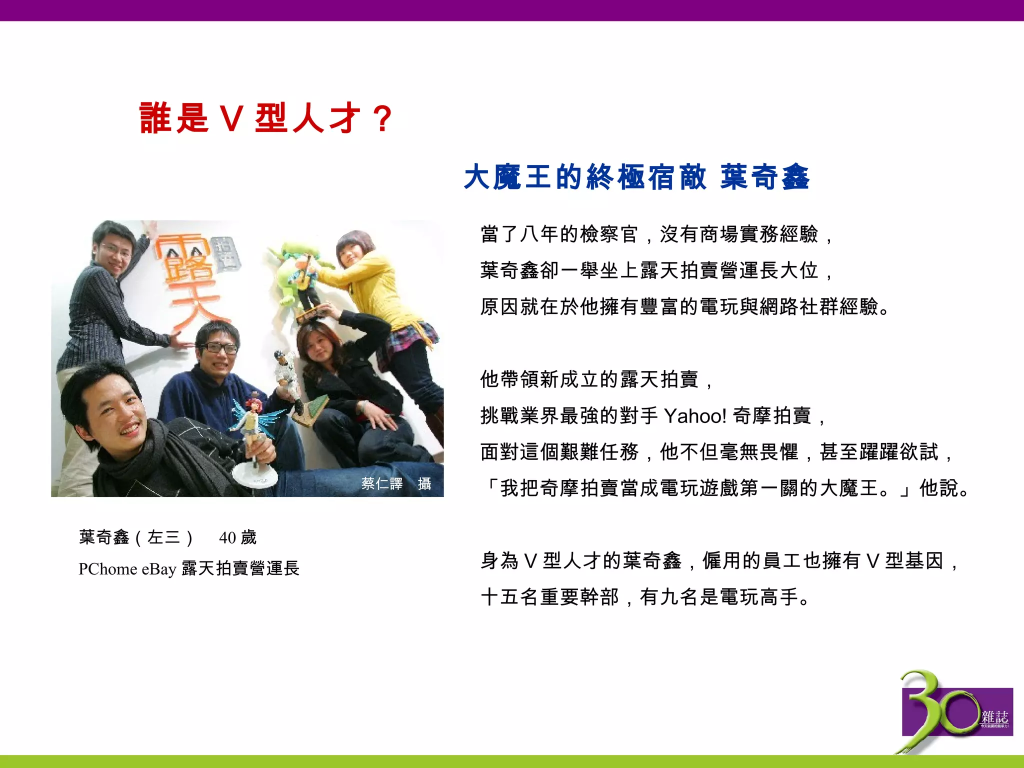 誰是 V 型人才？  當了八年的檢察官，沒有商場實務經驗， 葉奇鑫卻一舉坐上露天拍賣營運長大位， 原因就在於他擁有豐富的電玩與網路社群經驗。   他帶領新成立的露天拍賣， 挑戰業界最強的對手 Yahoo! 奇摩拍賣， 面對這個艱難任務，他不但毫無畏懼，甚至躍躍欲試， 「我把奇摩拍賣當成電玩遊戲第一關的大魔王。」他說。   身為 V 型人才的葉奇鑫，僱用的員工也擁有 V 型基因， 十五名重要幹部，有九名是電玩高手。 大魔王的終極宿敵 葉奇鑫 葉奇鑫（左三）　 40 歲 PChome eBay 露天拍賣營運長 蔡仁譯　攝 