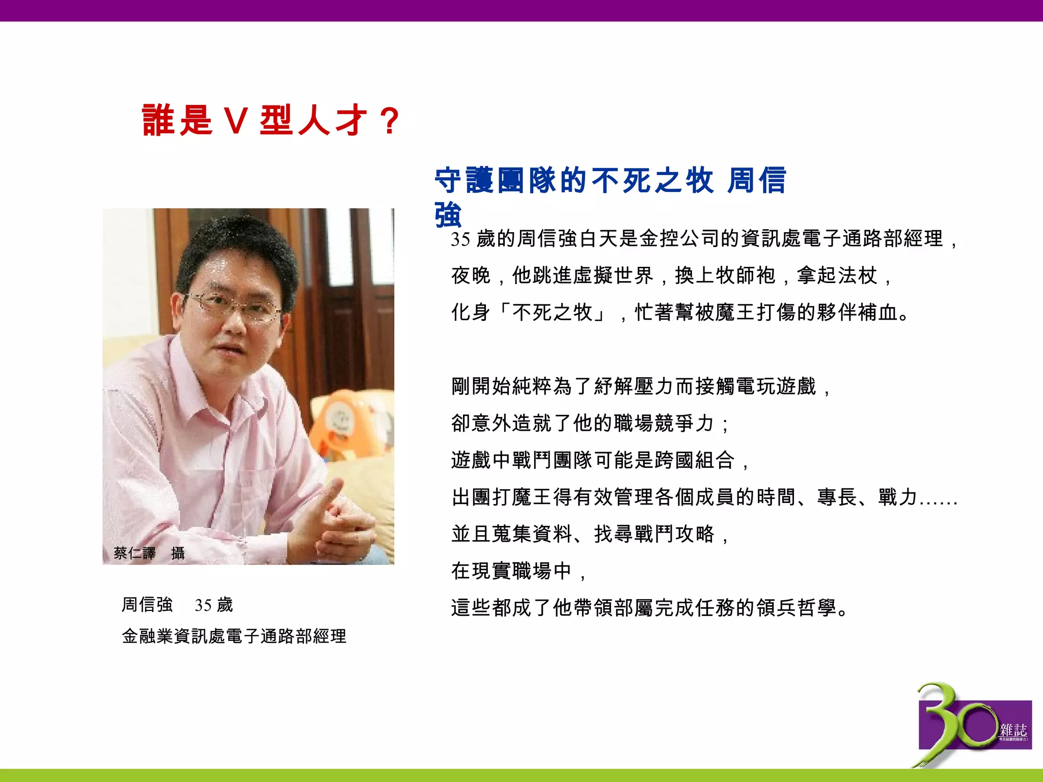 誰是 V 型人才？  35 歲的周信強白天是金控公司的資訊處電子通路部經理， 夜晚，他跳進虛擬世界，換上牧師袍，拿起法杖， 化身「不死之牧」，忙著幫被魔王打傷的夥伴補血。   剛開始純粹為了紓解壓力而接觸電玩遊戲， 卻意外造就了他的職場競爭力； 遊戲中戰鬥團隊可能是跨國組合， 出團打魔王得有效管理各個成員的時間、專長、戰力…… 並且蒐集資料、找尋戰鬥攻略， 在現實職場中， 這些都成了他帶領部屬完成任務的領兵哲學。 守護團隊的不死之牧 周信強 周信強　 35 歲 金融業資訊處電子通路部經理 蔡仁譯　攝 